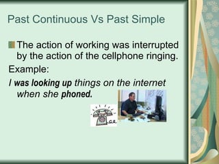 Past Continuous Vs Past Simple The action of working was interrupted by the action of the cellphone ringing. Example: I  was looking up  things on the internet when she  phoned. 