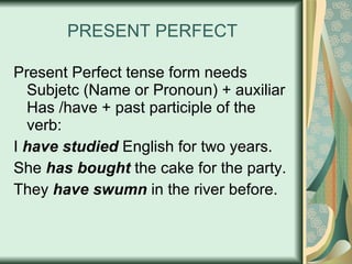 PRESENT PERFECT Present Perfect tense form needs Subjetc (Name or Pronoun) + auxiliar Has /have + past participle of the verb: I  have studied  English for two years. She  has bought  the cake for the party. They  have swumn  in the river before. 