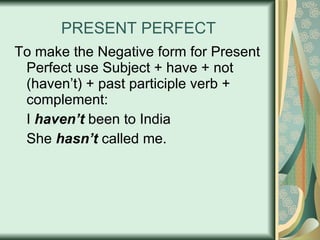 PRESENT PERFECT To make the Negative form for Present Perfect use Subject + have + not (haven’t) + past participle verb + complement: I  haven’t  been to India She  hasn’t  called me. 