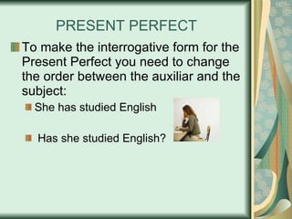 PRESENT PERFECT To make the interrogative form for the Present Perfect you need to change the order between the auxiliar and the subject: She has studied English Has she studied English?  