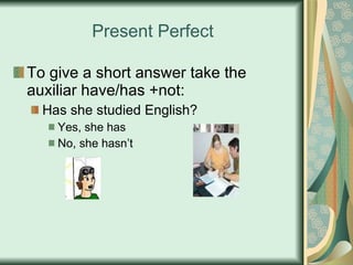 Present Perfect To give a short answer take the auxiliar have/has +not: Has she studied English? Yes, she has No, she hasn’t 