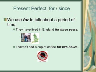 Present Perfect: for / since We use  for  to talk about a period of time: They have lived in England  for three years . I haven’t had a cup of coffee  for two hours . 
