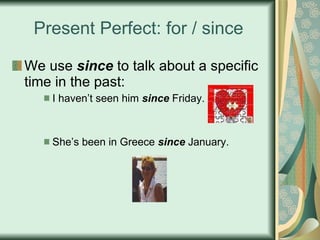 Present Perfect: for / since We use  since  to talk about a specific time in the past: I haven’t seen him  since  Friday. She’s been in Greece  since  January. 