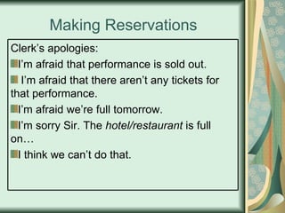 Making Reservations Clerk’s apologies: I’m afraid that performance is sold out. I’m afraid that there aren’t any tickets for that performance. I’m afraid we’re full tomorrow. I’m sorry Sir. The  hotel/restaurant  is full on… I think we can’t do that. 