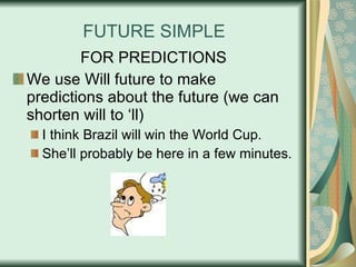 FUTURE SIMPLE FOR PREDICTIONS We use Will future to make predictions about the future (we can shorten will to ‘ll) I think Brazil will win the World Cup. She’ll probably be here in a few minutes. 