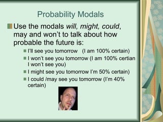 Probability Modals Use the modals  will, might, could , may and won’t to talk about how probable the future is: I’ll see you tomorrow  (I am 100% certain) I won’t see you tomorrow (I am 100% certian I won’t see you) I might see you tomorrow I’m 50% certain) I could /may see you tomorrow (I’m 40% certain) 