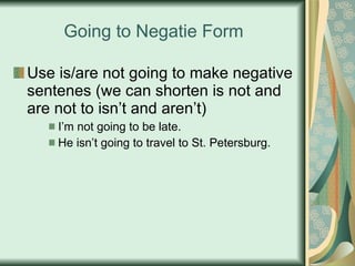 Going to Negatie Form Use is/are not going to make negative sentenes (we can shorten is not and are not to isn’t and aren’t) I’m not going to be late. He isn’t going to travel to St. Petersburg. 