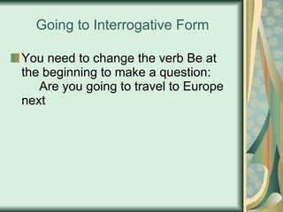 Going to Interrogative Form You need to change the verb Be at the beginning to make a question: Are you going to travel to Europe next 
