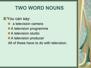 TWO WORD NOUNS You can say: a television camera A television programme A television studio A television producer All of these have to do with television. 