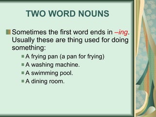 TWO WORD NOUNS Sometimes the first word ends in  –ing . Usually these are thing used for doing something: A frying pan (a pan for frying) A washing machine. A swimming pool. A dining room. 