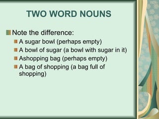 TWO WORD NOUNS Note the difference: A sugar bowl (perhaps empty) A bowl of sugar (a bowl with sugar in it) Ashopping bag (perhaps empty) A bag of shopping (a bag full of shopping) 