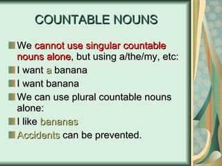 COUNTABLE NOUNS We  cannot use singular   countable nouns alone , but using a/the/my, etc: I want  a  banana I want banana We can use plural countable nouns alone: I like  bananas Accidents  can be prevented. 