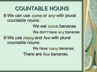 COUNTABLE NOUNS We can use  some  or  any  with plural countable nouns: We eat  some  bananas We don’t have  any  bananas We use  many  and  few  with plural countable nouns: We have  many  bananas. There are  few  bananas. 