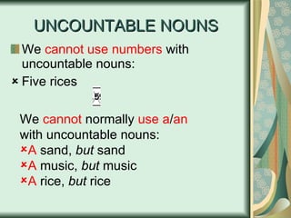 UNCOUNTABLE NOUNS We  cannot use numbers  with uncountable nouns: Five rices We  cannot  normally  use   a / an   with uncountable nouns: A  sand,  but  sand A  music,  but  music A  rice,  but  rice 