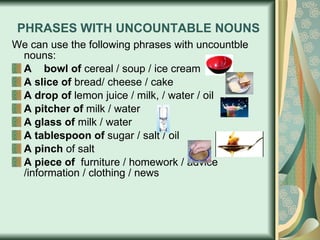 PHRASES WITH UNCOUNTABLE NOUNS We can use the following phrases   with uncountble nouns: A   bowl of  cereal / soup / ice cream A   slice of  bread/ cheese / cake  A drop of  lemon juice / milk, / water / oil A pitcher of  milk / water A glass of  milk / water A tablespoon of  sugar / salt / oil A pinch  of salt A piece of   furniture / homework / advice /information / clothing / news 