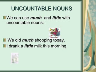 UNCOUNTABLE NOUNS We can use  much   and  little  with uncountable nouns: We did  much  shopping today. I drank a  little  milk this morning 