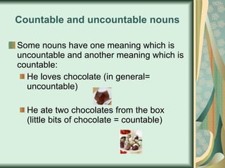 Countable and uncountable nouns Some nouns have one meaning which is uncountable and another meaning which is countable: He loves chocolate (in general= uncountable) He ate two chocolates from the box (little bits of chocolate = countable) 
