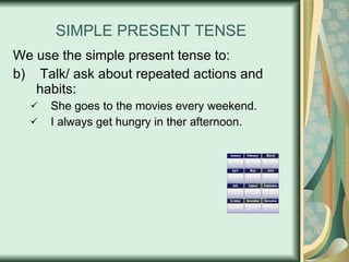 SIMPLE PRESENT TENSE We use the simple present tense to: Talk/ ask about repeated actions and habits: She goes to the movies every weekend. I always get hungry in ther afternoon. 