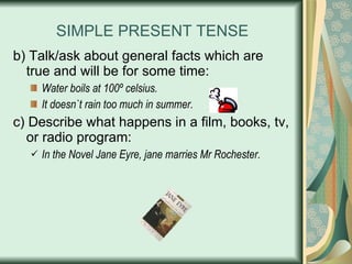 SIMPLE PRESENT TENSE b) Talk/ask about general facts which are true and will be for some time: Water boils at 100º celsius. It doesn`t rain too much in summer. c) Describe what happens in a film, books, tv, or radio program: In the Novel Jane Eyre, jane marries Mr Rochester. 