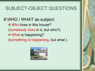 SUBJECT-OBJECT QUESTIONS WHO / WHAT as subject: Who   lives in this house? ( somebody lives  in it, but who?) What  is happening? ( something is happening , but what )   