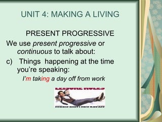 UNIT 4: MAKING A LIVING PRESENT PROGRESSIVE We use  present progressive  or  continuous  to talk about: Things  happening at the time you’re speaking: I’ m  tak ing  a day off from work 