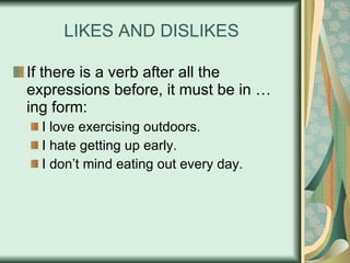 LIKES AND DISLIKES If there is a verb after all the expressions before, it must be in …ing form: I love exercising outdoors. I hate getting up early. I don’t mind eating out every day. 