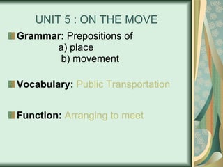 UNIT 5 : ON THE MOVE Grammar:  Prepositions of a) place    b) movement Vocabulary:   Public   Transportation Function:   Arranging   to   meet 