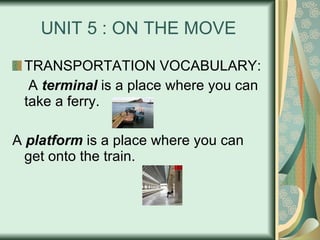 UNIT 5 : ON THE MOVE TRANSPORTATION VOCABULARY:   A  terminal  is a place where you can take a ferry. A  platform  is a place where you can get onto the train. 