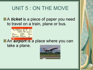 UNIT 5 : ON THE MOVE A  ticket  is a piece of paper you need to travel on a train, plane or bus. An  airport  is a place where you can take a plane. 