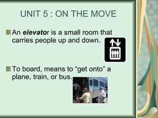 UNIT 5 : ON THE MOVE An  elevato r is a small room that carries people up and down. To board, means to “get onto” a plane, train, or bus. 