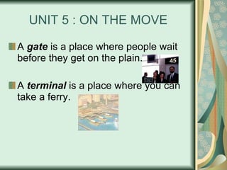 UNIT 5 : ON THE MOVE A  gate  is a place where people wait before they get on the plain. A  terminal  is a place where you can take a ferry. 