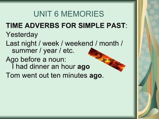 UNIT 6 MEMORIES TIME ADVERBS FOR SIMPLE PAST : Yesterday Last night / week / weekend / month / summer / year / etc. Ago before a noun: I had dinner an hour  ago Tom went out ten minutes  ago . 