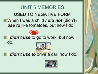 UNIT 6 MEMORIES USED TO NEGATIVE FORM When I was a child  I did not  (didn’t)  use to  like tomatoes, but now I do. I  didn’t use  to go to work, but now I do. I  didn’t use to  drive a car, now I do. 
