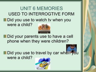 UNIT 6 MEMORIES USED TO INTERROGTIVE FORM Did you use to watch tv when you were a child? Did your parents use to have a cell phone when they were children? Did you use to travel by car when you were a child? 