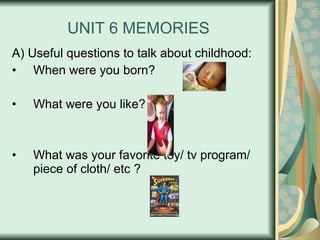 UNIT 6 MEMORIES A) Useful questions to talk about childhood: When were you born? What were you like?  What was your favorite toy/ tv program/ piece of cloth/ etc ? 