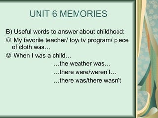 UNIT 6 MEMORIES B) Useful words to answer about childhood: My favorite teacher/ toy/ tv program/ piece of cloth was… When I was a child… … the weather was… … there were/weren’t… … there was/there wasn’t 