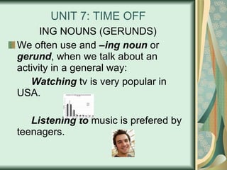UNIT 7: TIME OFF ING NOUNS (GERUNDS) We often use and  –ing noun  or  gerund , when we talk about an activity in a general way: Watching  tv is very popular in USA. Listening to  music is prefered by teenagers. 