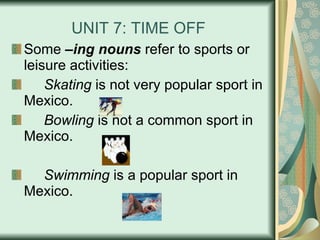 UNIT 7: TIME OFF Some  –ing nouns  refer to sports or leisure activities: Skating  is not very popular sport in Mexico. Bowling  is not a common sport in Mexico. Swimming  is a popular sport in Mexico. 