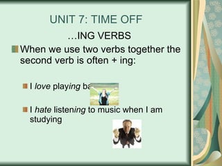 UNIT 7: TIME OFF … ING VERBS When we use two verbs together the second verb is often + ing: I  love  play ing  baseball. I  hate  listen ing  to music when I am studying 