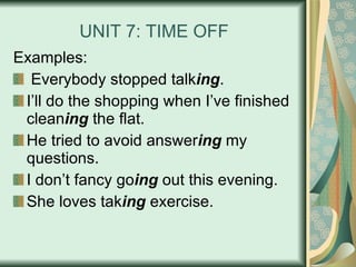 UNIT 7: TIME OFF Examples: Everybody stopped talk ing . I’ll do the shopping when I’ve finished clean ing  the flat. He tried to avoid answer ing  my questions. I don’t fancy go ing  out this evening. She loves tak ing  exercise. 