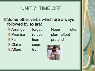 UNIT 7: TIME OFF Some other verbs which are always followed by  to  are: Arrange forget Hope  offer Promise refuse plan afford Fail learn pretend Claim seem Afford  try 