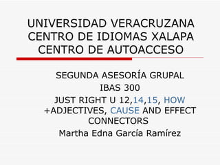 UNIVERSIDAD VERACRUZANA CENTRO DE IDIOMAS XALAPA CENTRO DE AUTOACCESO SEGUNDA ASESORÍA GRUPAL IBAS 300 JUST RIGHT U 12, 14 , 15 ,  HOW +ADJECTIVES,  CAUSE  AND EFFECT CONNECTORS  Martha Edna García Ramírez 