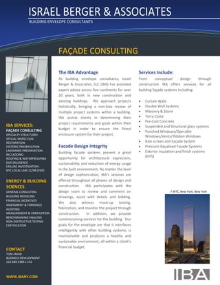           ISRAEL BERGER & ASSOCIATES  
               BUILDING ENVELOPE CONSULTANTS
     




                              FAÇADE CONSULTING 

                              The IBA Advantage                                       Services Include: 
                              As  building  envelope  consultants,  Israel            From       conceptual     design     through 
                              Berger  &  Associates,  LLC  (IBA)  has  provided       construction  IBA  offers  services  for  all 
                              expert advice across five continents for over           building façade systems including: 
                              20  years,  both  in  new  construction  and             
                              existing  buildings.    We  approach  projects           Curtain Walls 
                              holistically,  bringing  a  non‐bias  review  of         Double Wall Systems 
                              multiple  project  systems  within  a  building.         Masonry & Stone 
                              IBA  assists  clients  in  determining  their            Terra Cotta 
                              project  requirements  and  goals  within  their         Pre‐Cast Concrete 
IBA SERVICES:                                                                          Suspended and Structural glass systems 
                              budget  in  order  to  ensure  the  finest 
FAÇADE CONSULTING                                                                      Punched Windows/Operable 
SPECIALTY STRUCTURES          enclosure system for their project.                         Windows/Vents/ Ribbon Windows 
SPECIAL INSPECTION             
RESTORATION                                                                            Rain screen and Façade System 
HISTORIC PRESERVATION         Facade Design Integrity                                  Pressure‐Equalized Façade Systems  
LANDMARK PRESERVATION 
                              Building  facade  systems  present  a  great             Exterior insulation and finish systems 
RECLADDING 
                              opportunity  for  architectural  expression,                (EIFS) 
ROOFING & WATERPROOFING 
DUE DILLIGENCE                sustainability and reduction of energy usage 
FAILURE INVESTIGATION 
                                                                                       
NYC LOCAL LAW 11/98 (FISP)    in the built environment. No matter the level 
                              of  design  sophistication,  IBA’s  services  are 
ENERGY & BUILDING             offered throughout all phases of design and 
SCIENCES                      construction.    IBA  participates  with  the 
GENERAL CONSULTING            design  team  to  review  and  comment  on                                 7 WTC, New York, New York 
BUILDING MODELING             drawings,  assist  with  details  and  bidding.  
FINANCIAL INCENTIVES 
                              We  also  witness  mock‐up  testing, 
ASSESSMENT & FORENSICS 
AUDITING                      fabrication, and monitor the project through 
MEASUREMENT & VERIFICATION    construction.    In  addition,  we  provide 
BENCHMARKING ANALYSIS 
                              commissioning services for the building.  Our 
NON‐DESTRUCTIVE TESTING 
CERTIFICATION                 goals  for  the  envelope  are  that  it  interfaces 
                              intelligently  with  other  building  systems,  is 
 
                              maintainable  and  produces  a  healthy  and 
 
                              sustainable environment, all within a client’s 
 
                              financial budget.  
CONTACT 
TOM JAKAB 
BUSINESS DEVELOPMENT 
                                                          
212.689.5389 x 142 
     
     
WWW.IBANY.COM
 