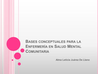 BASES CONCEPTUALES PARA LA
ENFERMERÍA EN SALUD MENTAL
COMUNITARIA
Alma Leticia Juárez De Llano

 