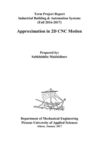 Term Project Report
Industrial Building & Automation Systems
(Fall 2016-2017)
Approximation in 2D CNC Motion
Prepared by:
Subkhiddin Mukhidinov
Department of Mechanical Engineering
Piraeus University of Applied Sciences
Athens, January 2017
 