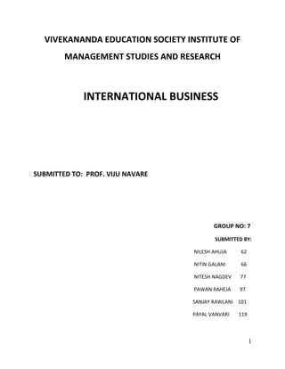 VIVEKANANDA EDUCATION SOCIETY INSTITUTE OF MANAGEMENT STUDIES AND RESEARCH<br />INTERNATIONAL BUSINESS<br />SUBMITTED TO:  PROF. VIJU NAVARE<br />GROUP NO: 7<br />SUBMITTED BY: <br />                                                                                                                               NILESH AHUJA      62<br />                                                                                                                               NITIN GALANI       66<br />                                                                                                                               NITESH NAGDEV       77<br />                                                                                                                               PAWAN RAHEJA     97<br />                                                                                                                              SANJAY RAWLANI    101                        <br />                                                                                                                              PAYAL VANVARI   119<br />Q.1) what is International Business? State & explain the forces that are helping internationalization of business. Can it be said that international business has not only encouraged global growth and prosperity but has also resulted in creation of international financial instability. Explain with examples?<br />,[object Object],International business is a term used to collectively describe all commercial transactions (private and governmental, sales, investments, logistics,and transportation) that take place between two or more regions, countries and nations beyond their political boundary. Usually, private companies undertake such transactions for profit; governments undertake them for profit and for political reasons. It refers to all those business activities which involves cross border transactions of goods, services, resources between two or more nations. Transaction of economic resources include capital, skills, people etc. for international production of physical goods and services such as finance, banking, insurance, construction etc. <br />International Business is the study of business and management across international borders. It encompasses aspects such as globalisation and the impacts of the global environment on organisations, trade and trade policy, foreign direct investment, strategies of international firms, strategic alliances and exporting, and international management, including cross-cultural and international human resource management.<br />It has become essential for business managers, policy makers and researchers involved in the global environment to understand international business.  In the 21st century, goods, services and knowledge flow across country borders much more easily than in the past.  For business, the implications of these flows and the increased mobility of human resources are profound. <br />Long-term survival of businesses, and indeed entire economies, depend on how well these forces are understood and leveraged.  <br />Forces helping internationalization of business:<br />,[object Object]