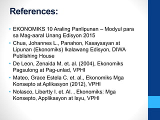 References:
• EKONOMIKS 10 Araling Panlipunan – Modyul para
sa Mag-aaral Unang Edisyon 2015
• Chua, Johannes L., Panahon, Kasaysayan at
Lipunan (Ekonomiks) Ikalawang Edisyon, DIWA
Publishing House
• De Leon, Zenaida M. et. al. (2004), Ekonomiks
Pagsulong at Pag-unlad, VPHI
• Mateo, Grace Estela C. et. al., Ekonomiks Mga
Konsepto at Aplikasyon (2012), VPHI
• Nolasco, Libertty I. et. Al. , Ekonomiks: Mga
Konsepto, Applikasyon at Isyu, VPHI
 