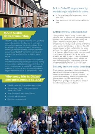 Entrepreneurial Business Skills
During the first stage of study, students will
discover ways to improve their own entrepreneurial
potential. This is followed by understanding the
diverse international world, how to manage
entrepreneurial activity in such a world, and how to
utilise appropriate techniques to identify the right
ideas and opportunities. In phase two, the focus
will be on functional management principles and
how these are related to improving entrepreneurial
businesses and/or projects. In the last phase,
students will need to conduct thorough research
and compile an integrated business plan for the
new business or project. This business plan will
meet the need of a Masters level dissertation.
Industry Practice-Based Learning
The programme was developed alongside industry
experts and corporate partners to ensure it
meets the requirements of modern business. The
combination of theory, application and research
provide added value for both learners and
employers in gaining a well-established award in
the international educational arena.
MA in Global Entrepreneurship
students typically include those:
●● In the early stages of a business start-up in
Ireland OR
●● Overseas prospective students with a business
idea
u
u
u
u
u
MA in Global
Entrepreneurship
The MA in Global Entrepreneurship has been specifically
designed to assist the development of existing or
potential entrepreneurs. The aim of the MA in Global
Entrepreneurship is to equip students with the skills,
knowledge and experience to start and maintain their
own, unique and globally competitive business and/
or project and whilst doing that to obtain a Masters
degree.
Unlike other entrepreneurship qualifications, the MA in
Global Entrepreneurship goes beyond providing training
in business start-ups but also exposes students to the
rigours of entrepreneurial sustainability and provides
graduates of this course with the necessary skillset to
negate the common pitfalls of entrepreneurial failure.
Why study MA in Global
Entrepreneurship at IBAT?
Valuable contacts and networking opportunities
Highly trained industry experts educated to
Masters/PhD level
Small classes with team-based learning
Extensive online resources
High return on investment
 