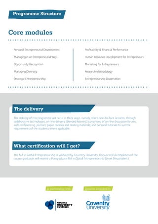 Programme Structure
Core modules
What certification will I get?
The delivery
The MA in Global Entrepreneurship is validated by Coventry University. On successful completion of the
course graduates will receive a Postgraduate MA in Global Entrepreneurship (Level 9 equivalent).
The delivery of this programme will occur in three ways, namely direct face-to-face sessions, through
collaborative technologies; on-line delivery (blended learning) comprising of on-line discussion forums,
web conferencing, journal / paper reviews and reading materials; and personal tutorials to suit the
requirements of the students where applicable.
Personal Entrepreneurial Development
Managing in an Entrepreneurial Way
Opportunity Recognition
Managing Diversity
Strategic Entrepreneurship
Profitability & Financial Performance
Human Resource Development for Entrepreneurs
Marketing for Entrepreneurs
Research Methodology
Entrepreneurship Dissertation
Degrees awarded byIn partnership with:
 