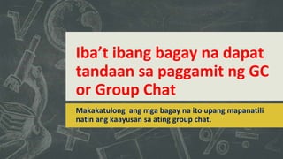 Iba’t ibang bagay na dapat
tandaan sa paggamit ng GC
or Group Chat
Makakatulong ang mga bagay na ito upang mapanatili
natin ang kaayusan sa ating group chat.
 